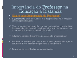 Importância do  Professor  na  Educação a Distancia Qual o papel/importância do Professor? É juntamente com os alunos é o responsável pelo processo ensino/aprendizagem; Tem a mesma importância que tem no ensino convencional (presencial), não havendo nenhuma alteração sendo certo que o que muda é apenas o método de ensino; Adaptar os meios disponíveis ao conteúdo programático; Facilitar o estudo por parte do Aluno procurando que o estudante tire o máximo de proveito e rendimento Potenciar as tecnologias  de comunicação  