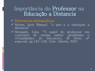Importância do  Professor  na  Educação a Distancia Referencias bibliográficas. Moran, José Manuel. “o que é a educação a distancia” Morgado, Lina. “O papel do professor em contextos de ensino online: problemas e virtualidades. in: Discursos, III Série, nº especial, pp.125-138, Univ. Aberta, 2001 
