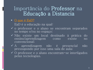 Importância do  Professor  na  Educação a Distancia O que é EaD? EaD é a educação na qual: o professor e o aluno se encontram separados no tempo e/ou no espaço; Não existe um local destinado à prática do ensino/aprendizagem como existe no convencional; A aprendizagem não é presencial não pressupondo por isso uma sala de aula; O professor e o aluno encontram-se interligados pelas tecnologias. 