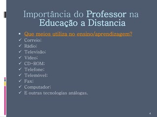 Importância do  Professor  na  Educação a Distancia Que meios utiliza no ensino/aprendizagem? Correio; Rádio; Televisão; Vídeo; CD-ROM; Telefone; Telemóvel; Fax; Computador; E outras tecnologias análogas. 