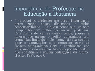 Importância do  Professor  na  Educação a Distancia “… o papel do professor não perde importância, antes ganha novas dimensões e maior responsabilidade.  Há quem pense que um bom computador será melhor que um mau professor. Esta forma de ver as coisas tende, porém, a ignorar que mesmo o melhor computador tem tremendas limitações. De facto, não faz sentido opor o computador e o professor como se fossem antagonistas. Será a combinação dos dois, ambos no máximo das suas possibilidades, que constituirá a equipa pedagógica do futuro” (Ponte, 1997, p.57). 