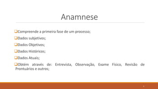 Anamnese
Compreende a primeira fase de um processo;
Dados subjetivos;
Dados Objetivos;
Dados Históricos;
Dados Atuais;
Obtém através de: Entrevista, Observação, Exame Físico, Revisão de
Prontuários e outros;
4
 