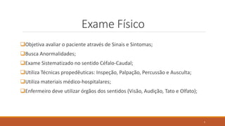 Exame Físico
Objetiva avaliar o paciente através de Sinais e Sintomas;
Busca Anormalidades;
Exame Sistematizado no sentido Céfalo-Caudal;
Utiliza Técnicas propedêuticas: Inspeção, Palpação, Percussão e Ausculta;
Utiliza materiais médico-hospitalares;
Enfermeiro deve utilizar órgãos dos sentidos (Visão, Audição, Tato e Olfato);
5
 