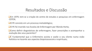 Resultados e Discussão
Em 1979, tem-se a criação do centro de estudos e pesquisas em enfermagem
CEPEN;
O PE consiste em um processo metodológico;
O PE foi inserido nas Escolas de Enfermagem por Wanda Horta;
Como definir diagnósticos de enfermagem, fazer prescrições e acompanhar a
evolução dos seus pacientes?
É Fundamental que o Enfermeiro assista e avalie o seu cliente numa visão
holística no tocante aos aspectos biopsicossociais e espirituais;
7
 