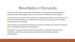 Resultados e Discussão
O Enfermeiro tem encontrado dificuldade na aplicação da metodologia da
assistência de Enfermagem como instrumento científico de Enfermagem;
A anamnese e o Exame Físico são partes integrantes dp PE e consistem em um
método sistematizado que o enfermeiro utiliza para a prestação de cuidados
humanizados ao paciente;
A anamnese subsequente oferece um quadro completo da história da doença
atual e patológica progressão da doença;
O Exame Físico permite ao enfermeiro validar os achados na anamnese,
identificar problemas, diagnosticar, planejar, implementar ações de
enfermagem;
8
 