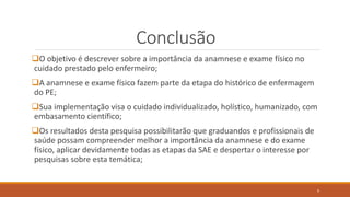 Conclusão
O objetivo é descrever sobre a importância da anamnese e exame físico no
cuidado prestado pelo enfermeiro;
A anamnese e exame físico fazem parte da etapa do histórico de enfermagem
do PE;
Sua implementação visa o cuidado individualizado, holístico, humanizado, com
embasamento científico;
Os resultados desta pesquisa possibilitarão que graduandos e profissionais de
saúde possam compreender melhor a importância da anamnese e do exame
físico, aplicar devidamente todas as etapas da SAE e despertar o interesse por
pesquisas sobre esta temática;
9
 