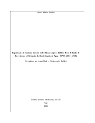 Sérgio Alfredo Macore
Importância da Auditoria Interna na Gestão de Empresa Pública: Caso do Fundo de
Investimento e Património do Abastecimento de Água – FIPAG (2015 – 2018)
(Licenciatura em contabilidade e Administração Publica)
Instituto Superior e Politécnico de Tete
Tete
2019
 