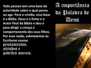 Toda pessoa tem uma base de
autoridade sobre o qual pensa
ou age. Para o cristão, essa base
é a Bíblia. Deus é a fonte e o
Autor final da Bíblia e deu-a
para dirigir a crença e
comportamento dos seus filhos.
Por essa razão, submetemos às
Escrituras nossos
pensamentos,
atitudes e
padrões morais.
A importância
da Palavra de
Deus
 