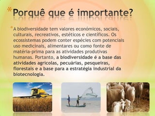 *
* A biodiversidade tem valores económicos, sociais,
culturais, recreativos, estéticos e científicos. Os
ecossistemas podem conter espécies com potenciais
uso medicinais, alimentares ou como fonte de
matéria-prima para as atividades produtivas
humanas. Portanto, a biodiversidade é a base das
atividades agrícolas, pecuárias, pesqueiras,
florestais e a base para a estratégia industrial da
biotecnologia.
