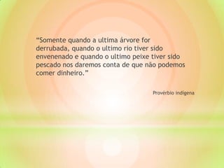 “Somente quando a ultima árvore for
derrubada, quando o ultimo rio tiver sido
envenenado e quando o ultimo peixe tiver sido
pescado nos daremos conta de que não podemos
comer dinheiro.”
Provérbio indígena