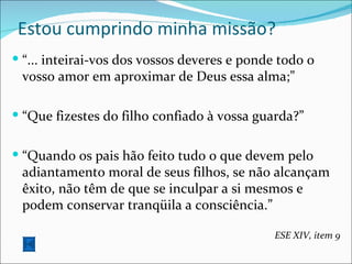 Estou cumprindo minha missão? “ ... inteirai-vos dos vossos deveres e ponde todo o vosso amor em aproximar de Deus essa alma;” “ Que fizestes do filho confiado à vossa guarda?” “ Quando os pais hão feito tudo o que devem pelo adiantamento moral de seus filhos, se não alcançam êxito, não têm de que se inculpar a si mesmos e podem conservar tranqüila a consciência.”  ESE XIV, item 9 