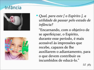 Infância Qual, para este [ o Espírito ], a utilidade de passar pelo estado de infância? “ Encarnando, com o objetivo de se aperfeiçoar, o Espírito, durante esse período, é mais acessível às impressões que recebe, capazes de lhe auxiliarem o adiantamento, para o que devem contribuir os incumbidos de educá-lo.” LE  383 