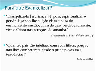 Para que Evangelizar? “ Evangelizá-la [ a criança ] é, pois, espiritualizar o porvir, legando-lhe a lição clara e pura do ensinamento cristão, a fim de que, verdadeiramente, viva o Cristo nas gerações de amanhã.” Crestomatia da Imortalidade, cap. 23 “ Quantos pais são infelizes com seus filhos, porque não lhes combateram desde o princípio as más tendências!” ESE, V, item 4 