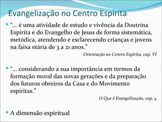 Evangelização no Centro Espírita “ ... é uma atividade de estudo e vivência da Doutrina Espírita e do Evangelho de Jesus de forma sistemática, metódica, atendendo e esclarecendo crianças e jovens na faixa etária de 3 a 21 anos.” Orientação ao Centro Espírita, cap. VI “ ... considerando a sua importância em termos da formação moral das novas gerações e da preparação dos futuros obreiros da Casa e do Movimento espíritas.” O Que é Evangelização, cap. 4 A dimensão espiritual 