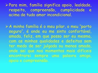  Para mim, família significa apoio, lealdade,
  respeito, compreensão, cumplicidade e
  acima de tudo amor incondicional.

 A minha família é o meu pilar, o meu ‘’porto
  seguro’’, é onde eu me sinto confortável,
  amada, feliz, em que posso ser eu mesma,
  com as minhas qualidades e defeitos sem
  ter medo de ser julgada ou menos amada,
  onde sei que nos momentos mais difíceis
  encontrarei sempre uma palavra amiga,
  apoio e compreensão.
 