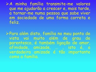 A minha família transmite-me valores
 que me ajudarão a crescer e, mais tarde,
 a tornar-me numa pessoa que sabe viver
 em sociedade de uma forma correta e
 feliz.

Para além disto, família no meu ponto de
 vista vai muito além de grau de
 parentesco, é também ligação de amor,
 afinidade, amizade, … , isto é, a
 verdadeira amizade é tão importante
 como a família.
 