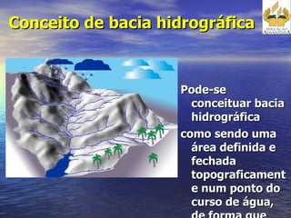 Conceito de bacia hidrográfica  Pode-se conceituar bacia hidrográfica como sendo uma área definida e fechada topograficamente num ponto do curso de água, de forma que toda a vazão afluente possa ser medida ou descarregada através desse ponto.  