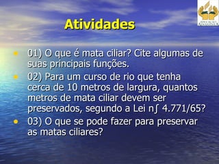 Atividades  01) O que é mata ciliar? Cite algumas de suas principais funções. 02) Para um curso de rio que tenha cerca de 10 metros de largura, quantos metros de mata ciliar devem ser preservados, segundo a Lei nº 4.771/65?  03) O que se pode fazer para preservar as matas ciliares? 