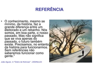 O conhecimento, mesmo se mínimo, da história, faz a grande diferença entre um eleitorado e um rebanho. Nós somos, em boa parte, o nosso passado. Mas não significa que se viva apenas do passado, o futuro também existe. Precisamos, no entanto, da história para funcionarmos. Sem referências não saberemos funcionar como gente."  João Aguiar, in "Diário de Notícias" - 2004Nov23 REFERÊNCIA 