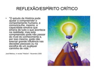 REFLEXÃO/ESPÍRITO CRÍTICO "O estudo da História pode ajudar a compreender o comportamento humano, e comunica-lhe, mesmo, a capacidade emotiva que emana de tudo o que acontece na realidade; mas esta compreensão pode não passar do nível do conhecimento e, por isso mesmo, pode não exercer grande influência nas decisões pessoais ou na escolha de um qualquer caminho de vida. “ José Mattoso, in revista "História" - Novembro 2000 