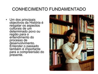 CONHECIMENTO FUNDAMENTADO Um dos principais objectivos da História é resgatar os aspectos culturais de um determinado povo ou região para o entendimento do processo de desenvolvimento. Entender o passado também é importante para a compreensão do presente. 