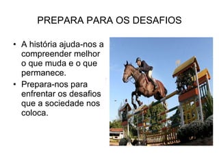 PREPARA PARA OS DESAFIOS A história ajuda-nos a compreender melhor o que muda e o que permanece. Prepara-nos para enfrentar os desafios que a sociedade nos coloca. 