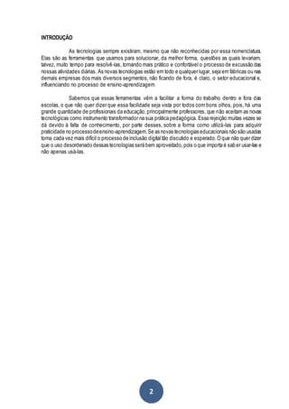 2
INTRODUÇÃO
As tecnologias sempre existiram, mesmo que não reconhecidas por essa nomenclatura.
Elas são as ferramentas que usamos para solucionar, da melhor forma, questões as quais levariam,
talvez, muito tempo para resolvê-las, tornando mais prático e confortável o processo de excussão das
nossas atividades diárias. As novas tecnologias estão em todo e qualquer lugar, seja em fábricas ou nas
demais empresas dos mais diversos segmentos, não ficando de fora, é claro, o setor educacional e,
influenciando no processo de ensino-aprendizagem
Sabemos que essas ferramentas vêm a facilitar a forma do trabalho dentro e fora das
escolas, o que não quer dizer que essa facilidade seja vista por todos com bons olhos, pois, há uma
grande quantidade de profissionais da educação,principalmente professores, que não aceitam as novas
tecnológicas como instrumento transformador na sua prática pedagógica. Essa rejeição muitas vezes se
dá devido à falta de conhecimento, por parte desses, sobre a forma como utilizá-las para adquirir
praticidade no processodeensino-aprendizagem.Se as novas tecnologias educacionais não são usadas
torna cada vez mais difícil o processo de inclusão digital tão discutido e esperado. O que não quer dizer
que o uso desordenado dessas tecnologias será bem aproveitado, pois o que importa é saber usar-las e
não apenas usá-las.
 
