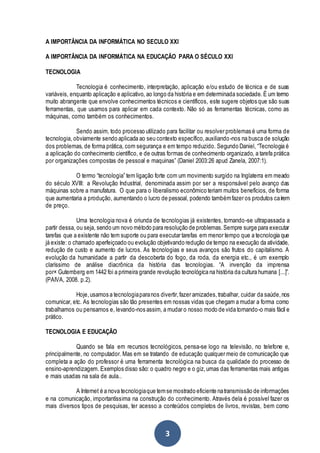 3
A IMPORTÂNCIA DA INFORMÁTICA NO SECULO XXI
A IMPORTÂNCIA DA INFORMÁTICA NA EDUCAÇÃO PARA O SÉCULO XXI
TECNOLOGIA
Tecnologia é conhecimento, interpretação, aplicação e/ou estudo de técnica e de suas
variáveis, enquanto aplicação e aplicativo, ao longo da história e em determinada sociedade. É um termo
muito abrangente que envolve conhecimentos técnicos e científicos, este sugere objetos que são suas
ferramentas, que usamos para aplicar em cada contexto. Não só as ferramentas técnicas, como as
máquinas, como também os conhecimentos.
Sendo assim, todo processo utilizado para facilitar ou resolver problemas é uma forma de
tecnologia, obviamente sendo aplicada ao seu contexto específico,auxiliando-nos na busca de solução
dos problemas, de forma prática, com segurança e em tempo reduzido. Segundo Daniel, “Tecnologia é
a aplicação do conhecimento científico, e de outras formas de conhecimento organizado, a tarefa prática
por organizações compostas de pessoal e maquinas” (Daniel 2003:26 apud Zanela, 2007:1).
O termo “tecnologia” tem ligação forte com um movimento surgido na Inglaterra em meado
do século XVIII: a Revolução Industrial, denominada assim por ser a responsável pelo avanço das
máquinas sobre a manufatura. O que para o liberalismo econômico teriam muitos benefícios, de forma
que aumentaria a produção, aumentando o lucro de pessoal, podendo tambémfazer os produtos caírem
de preço.
Uma tecnologia nova é oriunda de tecnologias já existentes, tornando-se ultrapassada a
partir dessa, ou seja, sendo um novo método para resolução de problemas.Sempre surge para executar
tarefas que a existente não tem suporte ou para executar tarefas em menor tempo que a tecnologia que
já existe: o chamado aperfeiçoado ou evolução objetivando redução de tempo na execução da atividade,
redução de custo e aumento de lucros. As tecnologias e seus avanços são frutos do capitalismo. A
evolução da humanidade a partir da descoberta do fogo, da roda, da energia etc., é um exemplo
claríssimo de análise diacrônica da história das tecnologias. “A invenção da imprensa
por× Gutemberg em 1442 foi a primeira grande revolução tecnológica na história da cultura humana [...]”.
(PAIVA, 2008. p.2).
Hoje,usamos a tecnologiaparanos divertir,fazer amizades,trabalhar, cuidar da saúde,nos
comunicar, etc. As tecnologias são tão presentes em nossas vidas que chegam a mudar a forma como
trabalhamos ou pensamos e, levando-nos assim, a mudar o nosso modo de vida tornando-o mais fácil e
prático.
TECNOLOGIA E EDUCAÇÃO
Quando se fala em recursos tecnológicos, pensa-se logo na televisão, no telefone e,
principalmente, no computador. Mas em se tratando de educação qualquer meio de comunicação que
completa a ação do professor é uma ferramenta tecnológica na busca da qualidade do processo de
ensino-aprendizagem. Exemplos disso são: o quadro negro e o giz,umas das ferramentas mais antigas
e mais usadas na sala de aula..
A Internet é a nova tecnologiaque temse mostrado eficiente natransmissão de informações
e na comunicação, importantíssima na construção do conhecimento. Através dela é possível fazer os
mais diversos tipos de pesquisas, ter acesso a conteúdos completos de livros, revistas, bem como
 