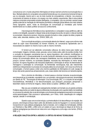 4
comunicar-se com o mundo adquirindo informações em tempo real bem próximo à comunicação face a
face. Mediada através do computador uma potente ferramenta que nos proporciona inúmeras formas de
uso na educação, mesmo sem o uso da rede mundial de computadores, a internet, nos propicia o
rompimento da barreira do tempo e do espaço nos mais variados seguimentos. Mas é essa potente
máquina composta componentes simples interligados, o computador, que nos permite o acesso a esse
grande potencial na mediação de informações permitindo a interação global através dos mais variados
meios agrupando, assim, todas as tecnologias de comunicação já inventadas pelo homem
transformando-se no aliado perfeito na busca do conhecimento.
A tecnologia da informática evoluiu rapidamente e o computador e seus periféricos, além do
correio e do telégrafo, passaram a integrar todas as tecnologias da escrita, de áudio e vídeo já inseridas
na sociedade: máquina de escrever, imprensa,gravador de áudio e vídeo, projetor de slides, projetor de
vídeo, radio, televisão, telefone, e fax. (PAIVA, 2008. p.9).
Com a evolução tecnológica, acomunicação através da×Internet, surge como aforma mais
viável de suprir essa necessidade, do homem moderno, de comunicar-se rapidamente sem a
necessidade de estarem no mesmo local ou até no mesmo momento.
O homem por ser altamente comunicativo utiliza-se de vários meios para manter sua
comunicação: imagens, símbolos,sinais, gravuras, sons e muitos outros,além da escrita e da fala. Com
a evolução da linguagem percebemos que os signos linguísticos vêm sofrendo modificações na
comunicação oral e consequentemente na escrita perdendo elementos da sua composição. Com o
avanço da comunicação através das mensagens instantâneas isso tem acontecido constantemente
porque o homem moderno, na sociedade capitalista, necessita das informações no menor tempo
possível. Os signos linguísticos são reduzidos objetivando a diminuição do tempo de transmissão de
mensagens e aceleração na comunicação. As ferramentas tecnológicas, hoje, são instrumentos
eletrônicos indispensáveis no processo de evolução prática da comunicação. Com essa nova forma de
comunicação, o homem passa a obter uma enorme quantidade de informações em curto espaço de
tempo não sendo possível seu armazenamento, pois, nosso cérebro não funciona com tamanha rapidez.
Com o domínio da informática, o homem passou a dominar inúmeras novas tecnologias,
sem desprezar as já existentes, reportando-nos, por exemplo, a tecnologia educacional, denominadas
por Zanela de TIC. “Tecnologias da Informação e da Comunicação (TIC), é o conjunto de tecnologias
microeletrônicas, informáticas e de telecomunicações, que produzem, processam, armazenam e
transmitem dados em forma de imagens, vídeos textos ou áudios.” (ZANELA, 2007. p.25).
Mas seu uso constante sem planejamento orientado vem tornado-se um grande problema.
Fortalece argumentos por parte de alguns profissionais da educação como suporte ideário de resistência
no processo de adesão das novas tecnologias como ferramenta pedagógica essencial no processo de
ensino-aprendizagem. Este processo é apresentado, por× Paiva, numa classificação em estágios:
rejeição, adesão e normalização.
Quando surge uma nova tecnologia, a primeira atitude é de desconfiança e de rejeição. Aos
poucos, a tecnologia começa a fazer parte das atividades sociais da linguagem e a escola acaba por
incorporá-la em suas práticas pedagógicas.Após a inserção, vem o estágio da normalização, definido
por Chambers e Bax (2006, p.465) como um estado em que a tecnologia se integra de tal forma ás
práticas pedagógicas que deixa de ser vista como cura milagrosa ou como algo a ser temido. (PAIVA,
2008. p.1).
A RELAÇÃO DIALÉTICA ENTRE A ADESÃO E A CRÍTICA ÀS NOVAS TECNOLOGIAS
 