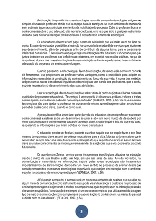 5
A educação desprovida de novas tecnologias resumida ao uso das tecnologias antigas e no
simples discurso do professor admite que o espaço da aula transfigure-se num ambiente de monotonia
sem estímulo algum aos principais elementos de mobilidade do processo. Cabe ao professor buscar o
conhecimento sobre o uso adequado das novas tecnologias,uma vez que todo e qualquer instrumento
utilizado para mediar à interação professor/aluno é considerado ferramenta tecnológica.
Os educadores devem ter um papel dentro da sociedade que vai muito além do fazer de
conta. É papel do educador possibilitar a inserção na comunidade estudantil de serviços que ajudem no
seu desenvolvimento, além de, pesquisas a fim de contribuir, de alguma forma, para o crescimento
intelectual dos alunos. É necessário ainda que haja uma interação entre educador e sociedade para que
juntos detectem os problemas e as deficiências existentes, em especial nas escolas públicas, no que diz
respeito ao alcance das novas tecnologias e busquemsoluçõeseficientes quelevemao desenvolvimento
adequado do processo de ensino/aprendizagem.
Quando pensamos em tecnologia a favor da educação, devemos vê-la como um conjunto
de ferramentas que proporciona ao professor várias vantagens, como a praticidade para adquirir as
informações necessárias à construção do conhecimento ao longo da sua vida. A soma dos métodos
antigos com as novas descobertas linguísticas e tecnológicas vem dando aos professores,que a aderiu,
suporte necessário no desenvolvimento das suas atividades.
Usar a tecnologia a favor da educação é saber utilizá-la como suporte auxiliar na busca da
qualidade do processo educacional. “Tecnologia é um conjunto de discursos,práticas, valores e efeitos
sociais ligados aumatécnicaparticular num campo particular” (BELLONI, 1997. p.53).Os novos recursos
tecnológicos são para ajudar o professor no processo de ensino aprendizagem e cabe ao professor
perceber qual recurso deve, quando e como usar.
A pesquisa científica deve fazer parte da vida do educador. Assim o professor supera um
conhecimento já existente sobre um determinado assunto e abre um novo mundo de descoberta por
meio da curiosidade e do interesse de cada um sabendo,claro, separar o que é seu, do que é do outro,
respeitando as informações que foram obtidas por meio desta busca
O educador precisa ser flexível,paciente ou crítico naquilo que se propõe fazer e ser. Esse
mesmo compromisso deve assumir ao orientar seus alunos para a vida. Mostrar ao jovem aluno que é
necessário semprefazeruma seleção coerente e planejartudo que se pretende alcançar.Assimtambém
deve acumularconhecimentos de modoque venhaatenderàs exigências que avidapodeestarpropondo
futuramente.
De acordo com Zanela, vemos que os instrumentos tecnológicos utilizados na educação
desde o marco da sua História estão, até hoje, em uso nas salas de aula. A visão inovadora, na
comunicação e transmissão de informações, trazida pelas novas tecnologias são instrumentos
importantíssimos de transformação dando-lhe “um novo sentido no processo de ensinar desde que
consideremos todos os recursos tecnológicos disponíveis, que estejam em interação com o ambiente
escolar no processo de ensino-aprendizagem” (ZANELA, 2007. p.26).
A Educação sempre foi e sempre será um processo composto de detalhes que se utiliza de
algum meio de comunicação como instrumento ou suporte visando alcançar a qualidade no processo de
ensino/aprendizagem e objetivando o melhor desempenho na ação do professor, na interação pessoal e
direta comseupúblico.“Aeducação é e sempre foiumprocessocomplexo que utilizaa medidade algum
tipo de meio de comunicação comocomplemento ouapoio àação do professoremsuainteração pessoal
e direta com os estudantes”. (BELLONI, 1999. p.54).
 