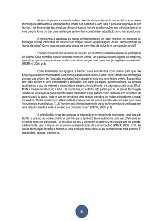 6
As tecnologias na escola elevarão o nível de desenvolvimento dos sentidos, e as novas
tecnologias estimularão a ampliação dos limites dos sentidos e com isso o potencial cognitivo do ser
humano. As ferramentas tecnológicas vêm provocando visíveis transformações nos métodos de ensinar
e na própria forma do discurso escrito que apresentam considerável adaptação ás novas tecnologias.
A resistência à aquisição de novos conhecimentos é um fator negativo no processo de
formação cultural intelectual do individuo na relação ensino-aprendizagem. Assim, como enfrentar os
novos desafios? Como mostrar para seus alunos os caminhos da inclusão e participação social?
Ensinar com a Internet será uma revolução, se mudarmos simultaneamente os paradigmas
do ensino. Caso contrário servirá somente como um verniz, um paliativo ou uma jogada de marketing
para dizer que o nosso ensino é moderno e cobrar preços mais caros nas já salgadas mensalidade.
(MORAN, 2008. p.8).
Como ferramenta pedagógica, a Internet deve ser utilizada com cautela para que não
prejudique o desenvolvimento de suas principais habilidadescomoo saber-fazer,dando-lhe informações
prontas que podem ser “copiadas e coladas” sem sequer ter sido feita uma leitura prévia. Essa prática
tem sido comum e vem despertando a aplicação, por parte de alguns administradores, da censura
restringindo o uso da internet e impedindo o acesso, principalmente, de páginas sociais como Orkut,
MSN e mesmo a vídeos do× Tube. Os problemas, no entanto, não param por aí. As novas tecnologias
usadas na educação requerem professores capacitados que saibam como utilizá-las em benefícios do
aprendizado do aluno, mas o que se percebe é uma reação negativa de muitos educadores a essas
inovações. Muitos insistem em utilizar métodos tradicionais de ensino por não saberem lidar com novos
instrumentos tecnológicos.“[...]o homem está irremediavelmente preso ás ferramentas tecnológicas em
uma relação dialética entre a adesão e a critica ao novo”. (PAIVA, 2008. p.1).
A adesão das novas tecnologias na educação é extremamente importante, uma vez que
facilita o acesso ao conhecimento e permite que o aprendiz tenha autonomia para escolher entre as
diversas fontes de pesquisas. “Os recursos da web 2 oferecem ao aprendiz tecnologia que lhe permite,
efetivamente, usar a língua em experiência diversificadas de comunicação”. (PAIVA, 2008. p.10). As
novas tecnologias levarão o homem a uma evolução mais rápida e ao conhecimento mais preciso. É
necessário, apenas, dominá-las.
 