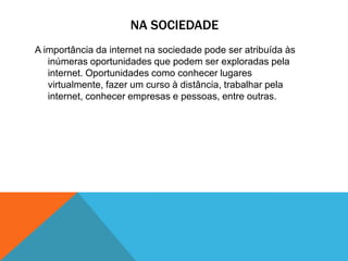 NA SOCIEDADE
A importância da internet na sociedade pode ser atribuída às
inúmeras oportunidades que podem ser exploradas pela
internet. Oportunidades como conhecer lugares
virtualmente, fazer um curso à distância, trabalhar pela
internet, conhecer empresas e pessoas, entre outras.
 