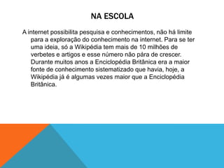 NA ESCOLA
A internet possibilita pesquisa e conhecimentos, não há limite
para a exploração do conhecimento na internet. Para se ter
uma ideia, só a Wikipédia tem mais de 10 milhões de
verbetes e artigos e esse número não pára de crescer.
Durante muitos anos a Enciclopédia Britânica era a maior
fonte de conhecimento sistematizado que havia, hoje, a
Wikipédia já é algumas vezes maior que a Enciclopédia
Britânica.
 