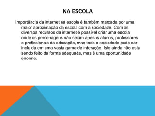 NA ESCOLA
Importância da internet na escola é também marcada por uma
maior aproximação da escola com a sociedade. Com os
diversos recursos da internet é possível criar uma escola
onde os personagens não sejam apenas alunos, professores
e profissionais da educação, mas toda a sociedade pode ser
incluída em uma vasta gama de interação. Isto ainda não está
sendo feito de forma adequada, mas é uma oportunidade
enorme.
 