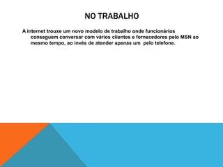 NO TRABALHO
A internet trouxe um novo modelo de trabalho onde funcionários
conseguem conversar com vários clientes e fornecedores pelo MSN ao
mesmo tempo, ao invés de atender apenas um pelo telefone.
 