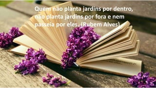 por eles. (Rubem Alves)
Quem não planta jardins por dentro,
não planta jardins por fora e nem
passeia por eles. (Rubem Alves)
 