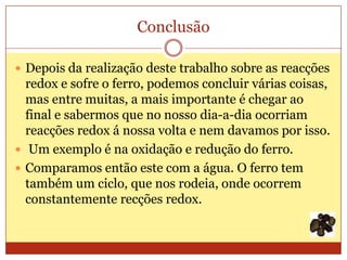 Conclusão

 Depois da realização deste trabalho sobre as reacções
  redox e sofre o ferro, podemos concluir várias coisas,
  mas entre muitas, a mais importante é chegar ao
  final e sabermos que no nosso dia-a-dia ocorriam
  reacções redox á nossa volta e nem davamos por isso.
 Um exemplo é na oxidação e redução do ferro.
 Comparamos então este com a água. O ferro tem
  também um ciclo, que nos rodeia, onde ocorrem
  constantemente recções redox.
 