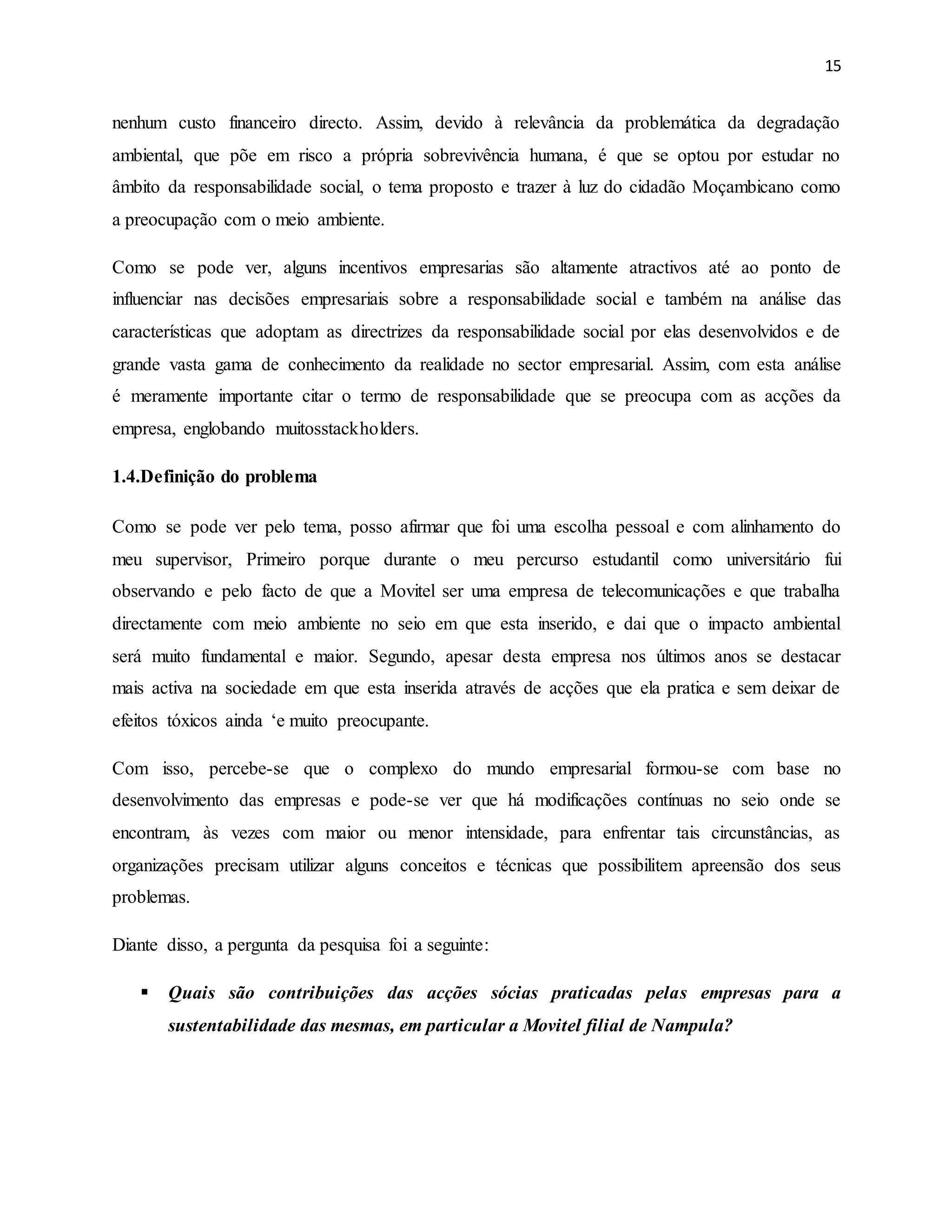 15
nenhum custo financeiro directo. Assim, devido à relevância da problemática da degradação
ambiental, que põe em risco a própria sobrevivência humana, é que se optou por estudar no
âmbito da responsabilidade social, o tema proposto e trazer à luz do cidadão Moçambicano como
a preocupação com o meio ambiente.
Como se pode ver, alguns incentivos empresarias são altamente atractivos até ao ponto de
influenciar nas decisões empresariais sobre a responsabilidade social e também na análise das
características que adoptam as directrizes da responsabilidade social por elas desenvolvidos e de
grande vasta gama de conhecimento da realidade no sector empresarial. Assim, com esta análise
é meramente importante citar o termo de responsabilidade que se preocupa com as acções da
empresa, englobando muitosstackholders.
1.4.Definição do problema
Como se pode ver pelo tema, posso afirmar que foi uma escolha pessoal e com alinhamento do
meu supervisor, Primeiro porque durante o meu percurso estudantil como universitário fui
observando e pelo facto de que a Movitel ser uma empresa de telecomunicações e que trabalha
directamente com meio ambiente no seio em que esta inserido, e dai que o impacto ambiental
será muito fundamental e maior. Segundo, apesar desta empresa nos últimos anos se destacar
mais activa na sociedade em que esta inserida através de acções que ela pratica e sem deixar de
efeitos tóxicos ainda ‘e muito preocupante.
Com isso, percebe-se que o complexo do mundo empresarial formou-se com base no
desenvolvimento das empresas e pode-se ver que há modificações contínuas no seio onde se
encontram, às vezes com maior ou menor intensidade, para enfrentar tais circunstâncias, as
organizações precisam utilizar alguns conceitos e técnicas que possibilitem apreensão dos seus
problemas.
Diante disso, a pergunta da pesquisa foi a seguinte:
 Quais são contribuições das acções sócias praticadas pelas empresas para a
sustentabilidade das mesmas, em particular a Movitel filial de Nampula?
 