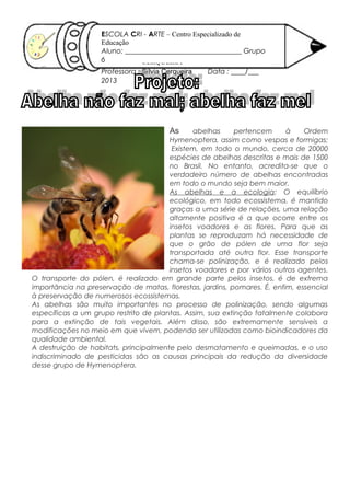 As abelhas pertencem à Ordem
Hymenoptera, assim como vespas e formigas;
Existem, em todo o mundo, cerca de 20000
espécies de abelhas descritas e mais de 1500
no Brasil. No entanto, acredita-se que o
verdadeiro número de abelhas encontradas
em todo o mundo seja bem maior.
As abelhas e a ecologia: O equilíbrio
ecológico, em todo ecossistema, é mantido
graças a uma série de relações, uma relação
altamente positiva é a que ocorre entre os
insetos voadores e as flores. Para que as
plantas se reproduzam há necessidade de
que o grão de pólen de uma flor seja
transportada até outra flor. Esse transporte
chama-se polinização, e é realizado pelos
insetos voadores e por vários outros agentes.
O transporte do pólen, é realizado em grande parte pelos insetos, é de extrema
importância na preservação de matas, florestas, jardins, pomares. É, enfim, essencial
à preservação de numerosos ecossistemas.
As abelhas são muito importantes no processo de polinização, sendo algumas
específicas a um grupo restrito de plantas. Assim, sua extinção fatalmente colabora
para a extinção de tais vegetais. Além disso, são extremamente sensíveis a
modificações no meio em que vivem, podendo ser utilizadas como bioindicadores da
qualidade ambiental.
A destruição de habitats, principalmente pelo desmatamento e queimadas, e o uso
indiscriminado de pesticidas são as causas principais da redução da diversidade
desse grupo de Hymenoptera.
SÍLVIA
CERQUEIRA
16/ 10/ 2012
ESCOLA CRI - ARTE – Centro Especializado de
Educação
Aluno: _________________________________ Grupo
6
Professora : Sílvia Cerqueira Data : ____/___
2013
 