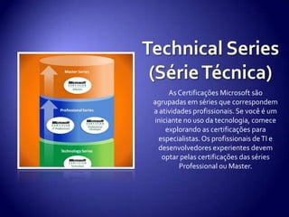 Technical Series(Série Técnica)As Certificações Microsoft são agrupadas em séries que correspondem a atividades profissionais. Se você é um iniciante no uso da tecnologia, comece explorando as certificações para especialistas. Os profissionais de TI e desenvolvedores experientes devem optar pelas certificações das séries Professional ou Master.