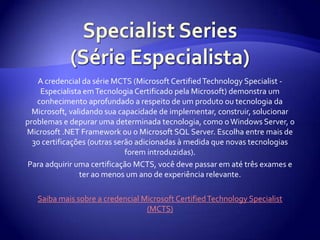 Specialist Series (Série Especialista)A credencial da série MCTS (Microsoft Certified Technology Specialist - Especialista em Tecnologia Certificado pela Microsoft) demonstra um conhecimento aprofundado a respeito de um produto ou tecnologia da Microsoft, validando sua capacidade de implementar, construir, solucionar problemas e depurar uma determinada tecnologia, como o Windows Server, o Microsoft .NET Framework ou o Microsoft SQL Server. Escolha entre mais de 30 certificações (outras serão adicionadas à medida que novas tecnologias forem introduzidas). Para adquirir uma certificação MCTS, você deve passar em até três exames e ter ao menos um ano de experiência relevante.Saiba mais sobre a credencial Microsoft Certified Technology Specialist (MCTS)