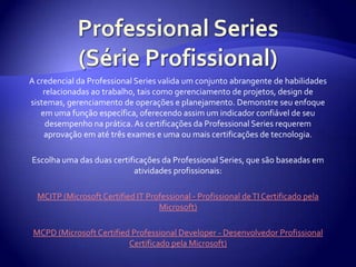 Professional Series (Série Profissional)A credencial da Professional Series valida um conjunto abrangente de habilidades relacionadas ao trabalho, tais como gerenciamento de projetos, design de sistemas, gerenciamento de operações e planejamento. Demonstre seu enfoque em uma função específica, oferecendo assim um indicador confiável de seu desempenho na prática. As certificações da Professional Series requerem aprovação em até três exames e uma ou mais certificações de tecnologia.Escolha uma das duas certificações da Professional Series, que são baseadas em atividades profissionais:MCITP (Microsoft Certified IT Professional - Profissional de TI Certificado pela Microsoft)MCPD (Microsoft Certified Professional Developer - Desenvolvedor Profissional Certificado pela Microsoft)