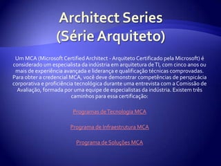 Architect Series (Série Arquiteto)Um MCA (Microsoft Certified Architect - Arquiteto Certificado pela Microsoft) é considerado um especialista da indústria em arquitetura de TI, com cinco anos ou mais de experiência avançada e liderança e qualificação técnicas comprovadas. Para obter a credencial MCA, você deve demonstrar competências de perspicácia corporativa e proficiência tecnológica durante uma entrevista com a Comissão de Avaliação, formada por uma equipe de especialistas da indústria. Existem três caminhos para essa certificação:Programas de Tecnologia MCAPrograma de Infraestrutura MCAPrograma de Soluções MCA
