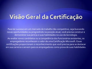Visão Geral da CertificaçãoPara ter sucesso em um mercado de trabalho tão competitivo, seja buscando novas oportunidades ou progredindo na posição atual, você precisa construir e demonstrar sua perícia e suas habilidades no uso da tecnologia.Ao avaliar novos candidatos ou a competência dos funcionários existentes, os empregadores reconhecem o valor de uma Certificação Microsoft. Essas certificações proporcionam o reconhecimento que você precisa para se destacar em sua carreira e servem para os empregadores como prova de suas habilidades.
