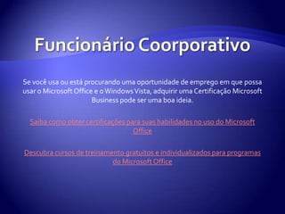 Funcionário CoorporativoSe você usa ou está procurando uma oportunidade de emprego em que possa usar o Microsoft Office e o Windows Vista, adquirir uma Certificação Microsoft Business pode ser uma boa ideia.Saiba como obter certificações para suas habilidades no uso do Microsoft OfficeDescubra cursos de treinamento gratuitos e individualizados para programas do Microsoft Office