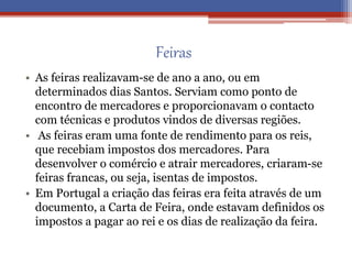 Feiras
• As feiras realizavam-se de ano a ano, ou em
determinados dias Santos. Serviam como ponto de
encontro de mercadores e proporcionavam o contacto
com técnicas e produtos vindos de diversas regiões.
• As feiras eram uma fonte de rendimento para os reis,
que recebiam impostos dos mercadores. Para
desenvolver o comércio e atrair mercadores, criaram-se
feiras francas, ou seja, isentas de impostos.
• Em Portugal a criação das feiras era feita através de um
documento, a Carta de Feira, onde estavam definidos os
impostos a pagar ao rei e os dias de realização da feira.
 