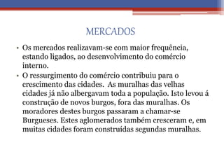 MERCADOS
• Os mercados realizavam-se com maior frequência,
estando ligados, ao desenvolvimento do comércio
interno.
• O ressurgimento do comércio contribuiu para o
crescimento das cidades. As muralhas das velhas
cidades já não albergavam toda a população. Isto levou á
construção de novos burgos, fora das muralhas. Os
moradores destes burgos passaram a chamar-se
Burgueses. Estes aglomerados também cresceram e, em
muitas cidades foram construídas segundas muralhas.
 
