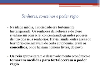 Senhores, concelhos e poder régio
• Na idade média, a sociedade era fortemente
hierarquizada. Os senhores da nobreza e do clero
rivalizavam com o rei concentrando grandes poderes
dentro dos seus senhorios. Havia, ainda, outra áreas do
território que gozavam de certa autonomia: eram os
concelhos, onde haviam homens livres, do povo.
• Os reis aproveitaram o desenvolvimento económico e
tomaram medidas para fortalecerem o poder
régio.
 