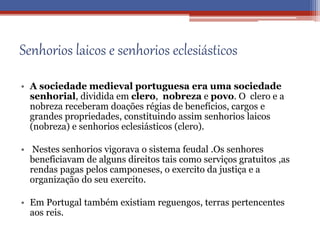 Senhorios laicos e senhorios eclesiásticos
• A sociedade medieval portuguesa era uma sociedade
senhorial, dividida em clero, nobreza e povo. O clero e a
nobreza receberam doações régias de benefícios, cargos e
grandes propriedades, constituindo assim senhorios laicos
(nobreza) e senhorios eclesiásticos (clero).
• Nestes senhorios vigorava o sistema feudal .Os senhores
beneficiavam de alguns direitos tais como serviços gratuitos ,as
rendas pagas pelos camponeses, o exercito da justiça e a
organização do seu exercito.
• Em Portugal também existiam reguengos, terras pertencentes
aos reis.
 