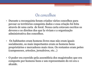 Os concelhos
• Durante a reconquista foram criados vários concelhos para
povoar os territórios conquista dados e essa criação foi feita
através de uma carta de foral. Nessa carta estavam escritos os
deveres e os direitos dos que la viviam e a organização
administrativa dos concelhos.
• Os habitantes eram homens livres mas não eram iguais
socialmente, os mais importantes eram os homens bons
proprietários e mercadores mais ricos. Os restantes eram peões
(camponeses, artesãos, jornaleiros, etc…)
• O poder era exercido pela assembleia dos magistrados que era
composto por homens bons e um representante do rei era o
alcaide.
 